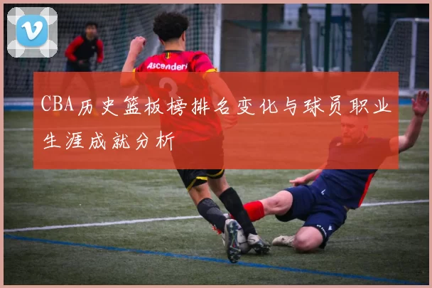 CBA历史篮板榜排名变化与球员职业生涯成就分析