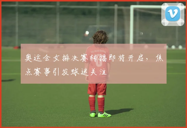 奥运会女排决赛转播即将开启,焦点赛事引发球迷关注