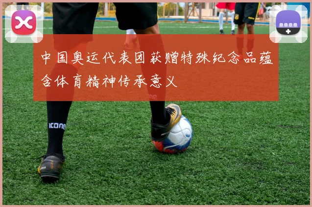 中国奥运代表团获赠特殊纪念品蕴含体育精神传承意义