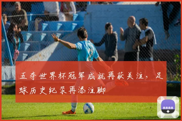 五夺世界杯冠军成就再获关注,足球历史纪录再添注脚
