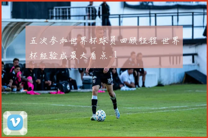 五次参加世界杯球员回顾征程 世界杯经验成最大看点_1