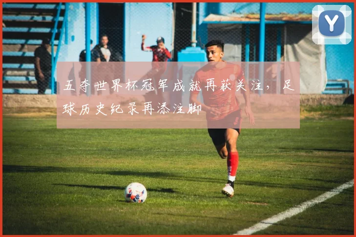 五夺世界杯冠军成就再获关注,足球历史纪录再添注脚