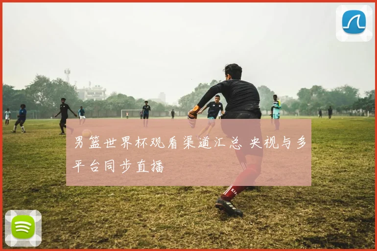 男篮世界杯观看渠道汇总 央视与多平台同步直播
