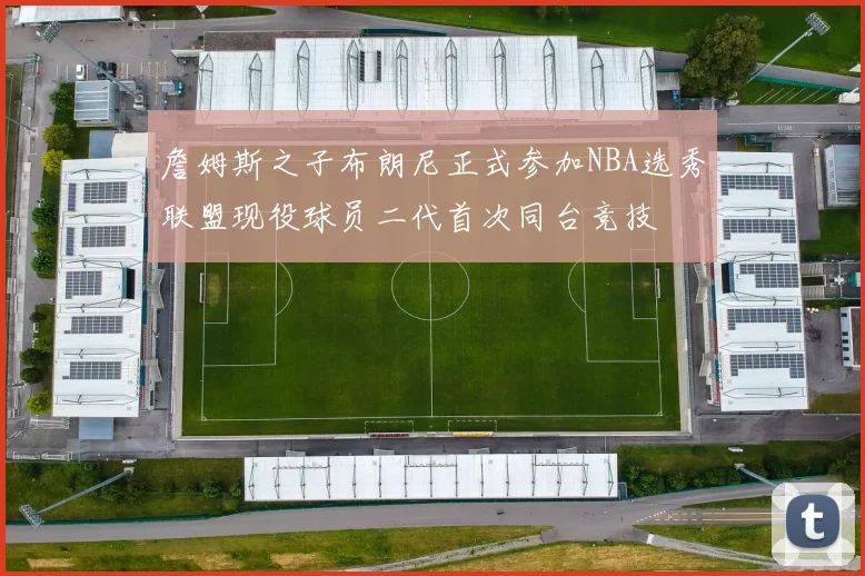 詹姆斯之子布朗尼正式参加NBA选秀联盟现役球员二代首次同台竞技